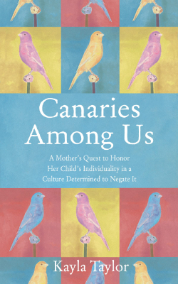 Canaries Among Us: A Mother’s Quest to Honor her Child’s Individuality in a Culture Determined to Negate It by Kayla Taylor