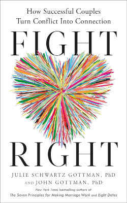 Fight Right: How Successful Couples Turn Conflict Into Connection by Julie Schwartz Gottman, PhD and John Gottman, PhD